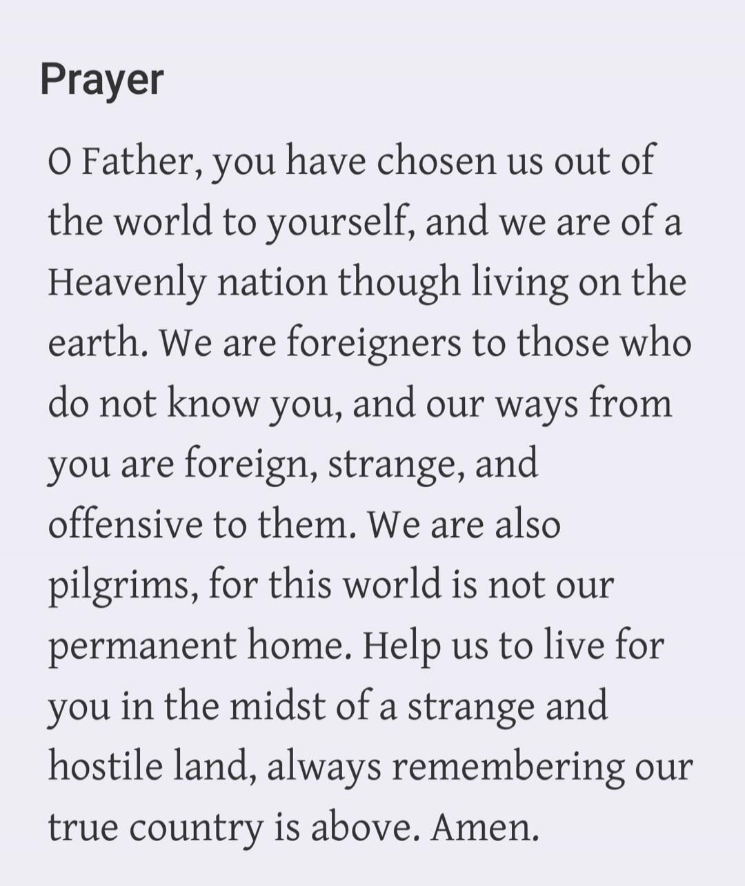 Prayer O Father, you have chosen us out of the world to yourself, and we are of a Heavenly nation though living on the earth. We are foreigners to those who do not know you, and our ways from you are foreign, strange, and offensive to them. We are also pilgrims, for this world is not our permanent home. Help us to live for you in the midst of a str