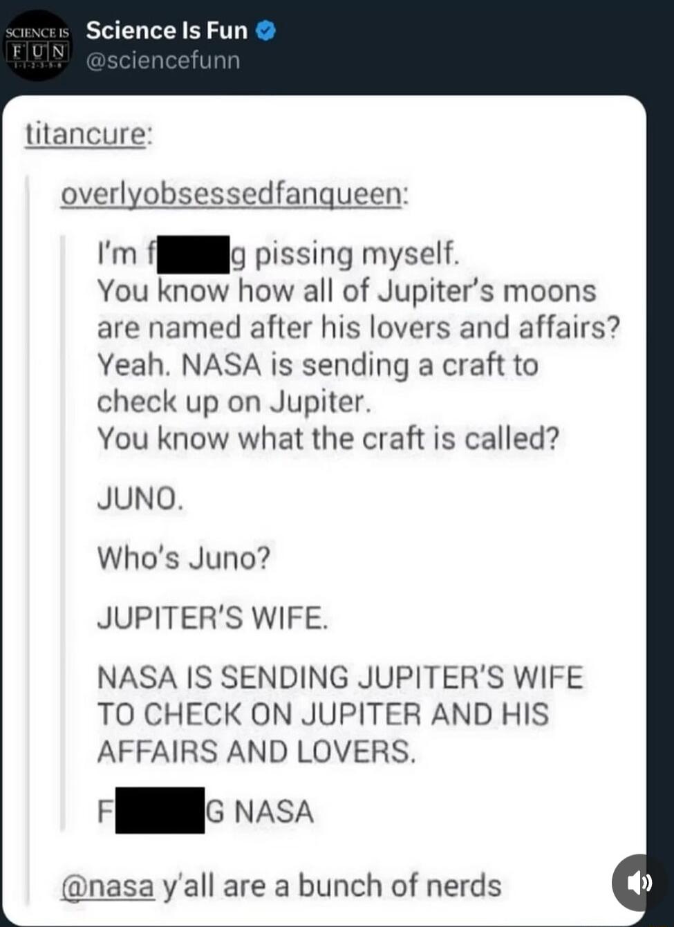 titancure overlyobsessedfanqueen Im flllo pissing myself You know how all of Jupiters moons are named after his lovers and affairs Yeah NASA is sending a craft to check up on Jupiter You know what the craft is called JUNO Whos Juno JUPITERS WIFE NASA IS SENDING JUPITERS WIFE TO CHECK ON JUPITER AND HIS AFFAIRS AND LOVERS G vAsA a yall are a bunch of nerds