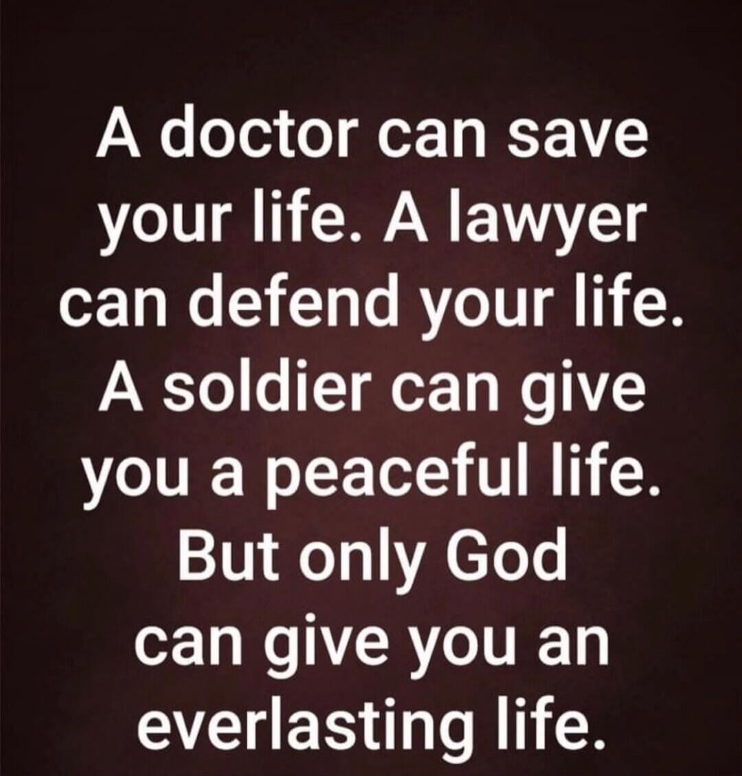 A doctor can save your life. A lawyer can defend your life. A soldier can give you a peaceful life. But only God can give you an everlasting life.