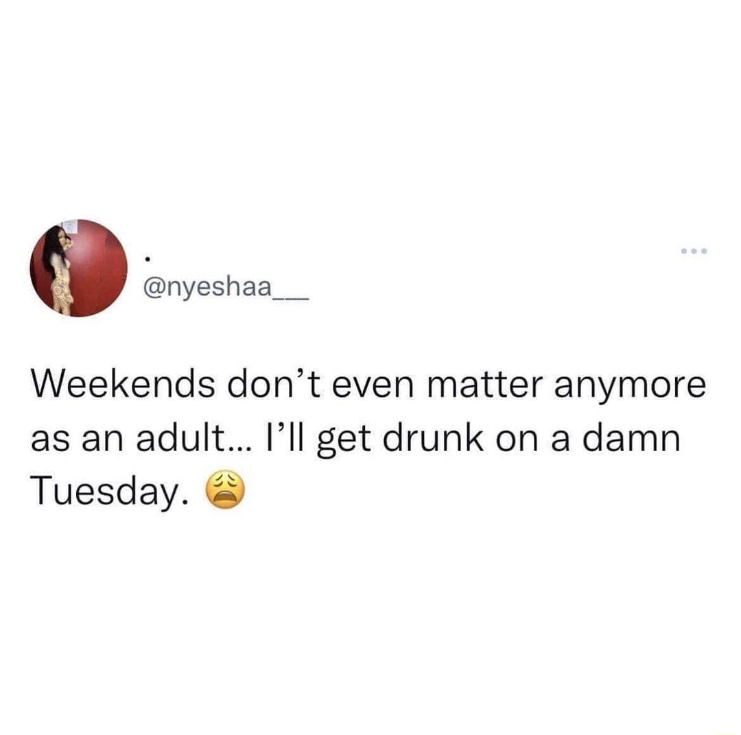Weekends dont even matter anymore as an adult Ill get drunk on a damn Tuesday