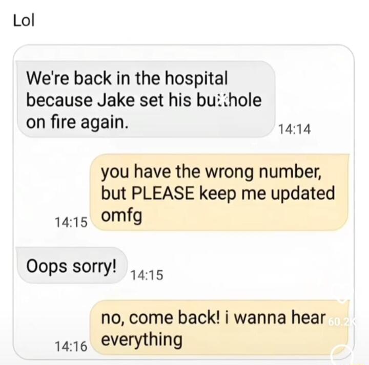 Lol Were back in the hospital because Jake set his buithole on fire again 1414 you have the wrong number but PLEASE keep me updated 1415 omfg Oops sorry o no come back i wanna hear 1416 everything