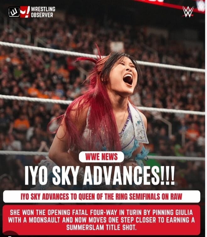 WRESTLING OBSERVER WWE WWE NEWS IYO SKY ADVANCES!!! IYO SKY ADVANCES TO QUEEN OF THE RING SEMIFINALS ON RAW SHE WON THE OPENING FATAL FOUR-WAY IN TURIN BY PINNING GIULIA WITH A MOONSAULT AND NOW MOVES ONE STEP CLOSER TO EARNING A SUMMERSLAM TITLE SHOT.