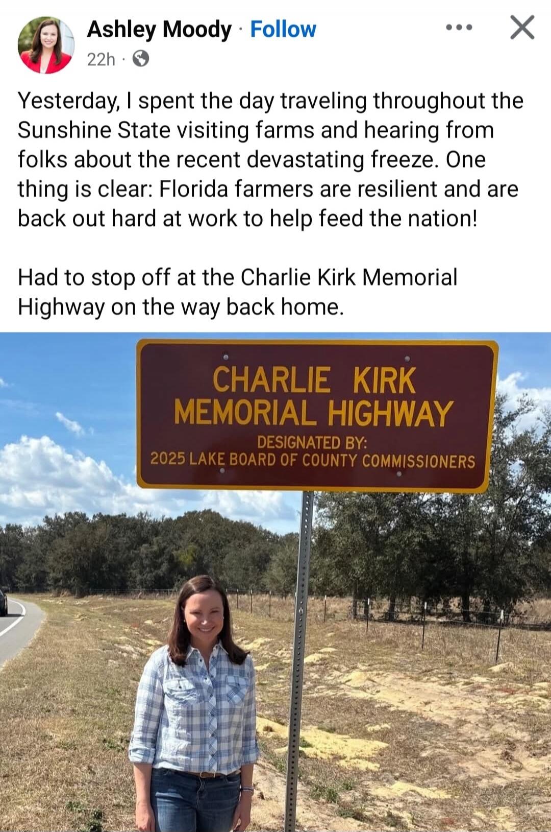 Ashley Moody Follow 22h. Yesterday, I spent the day traveling throughout the Sunshine State visiting farms and hearing from folks about the recent devastating freeze. One thing is clear: Florida farmers are resilient and are back out hard at work to help feed the nation! Had to stop off at the Charlie Kirk Memorial Highway on the way back home. Sig