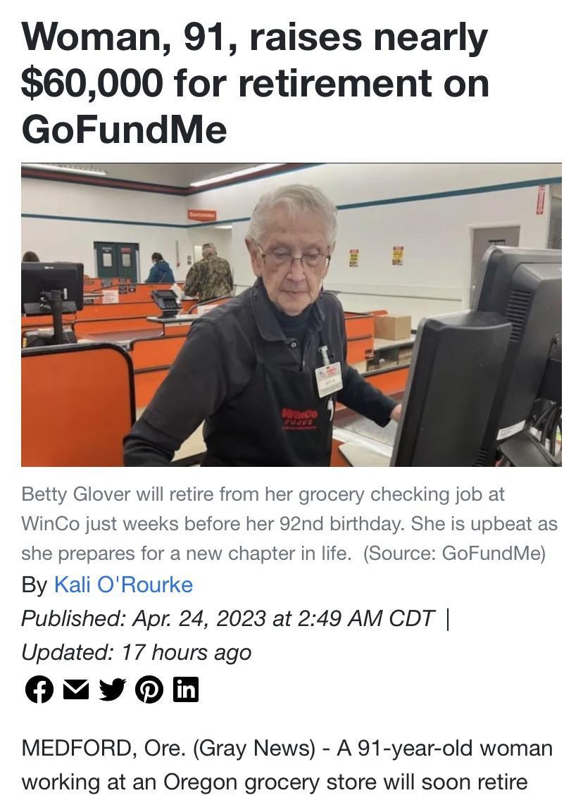 Woman 91 raises nearly 60000 for retirement on GoFundMe il retire from her grocery checking job at before her 92nd birthday S WinCo jus is upbeat as GoFundMe she prepares for a new chapter in life By Kali ORourke Published Apr 24 2023 at 249 AM CDT Updated 17 hours ago OMYQRRn MEDFORD Ore Gray News A 91 year old woman working at an Oregon grocery store will soon retire Source