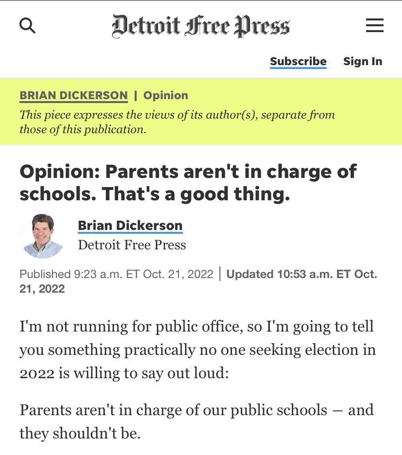 Q Detvoit Free Press Subscribe SignIn Opinion Parents arent in charge of schools Thats a good thing Dickerson Detroit Free Press Published 923 am ET Oct 21 2022 Updated 1053 am ET Oct 212022 Tm not running for public office so Im going to tell you something practically no one seeking election in 2022 is willing to say out loud Parents arent in charge of our public schools and they shouldnt be