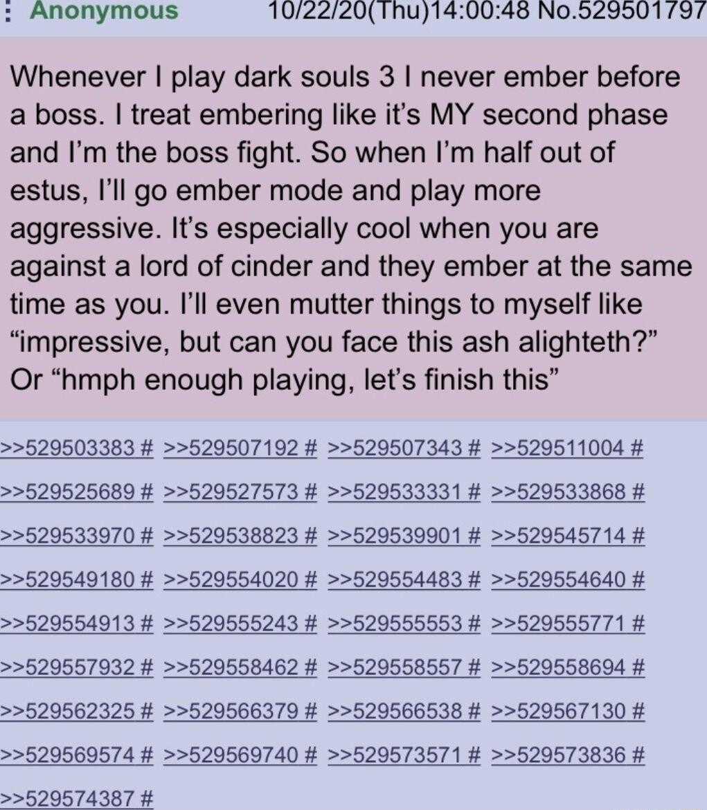 Anonymous 102220Thu14 145 N0929501 797 Whenever play dark souls 3 never ember before a boss treat embering like its MY second phase and Im the boss fight So when Im half out of estus Ill go ember mode and play more aggressive Its especially cool when you are against a lord of cinder and they ember at the same time as you Ill even mutter things to myself like impressive but can you face this ash al