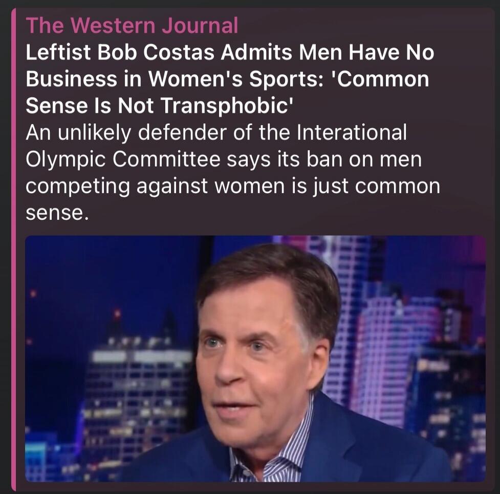The Western Journal Leftist Bob Costas Admits Men Have No Business in Women's Sports: 'Common Sense Is Not Transphobic' An unlikely defender of the International Olympic Committee says its ban on men competing against women is just common sense.