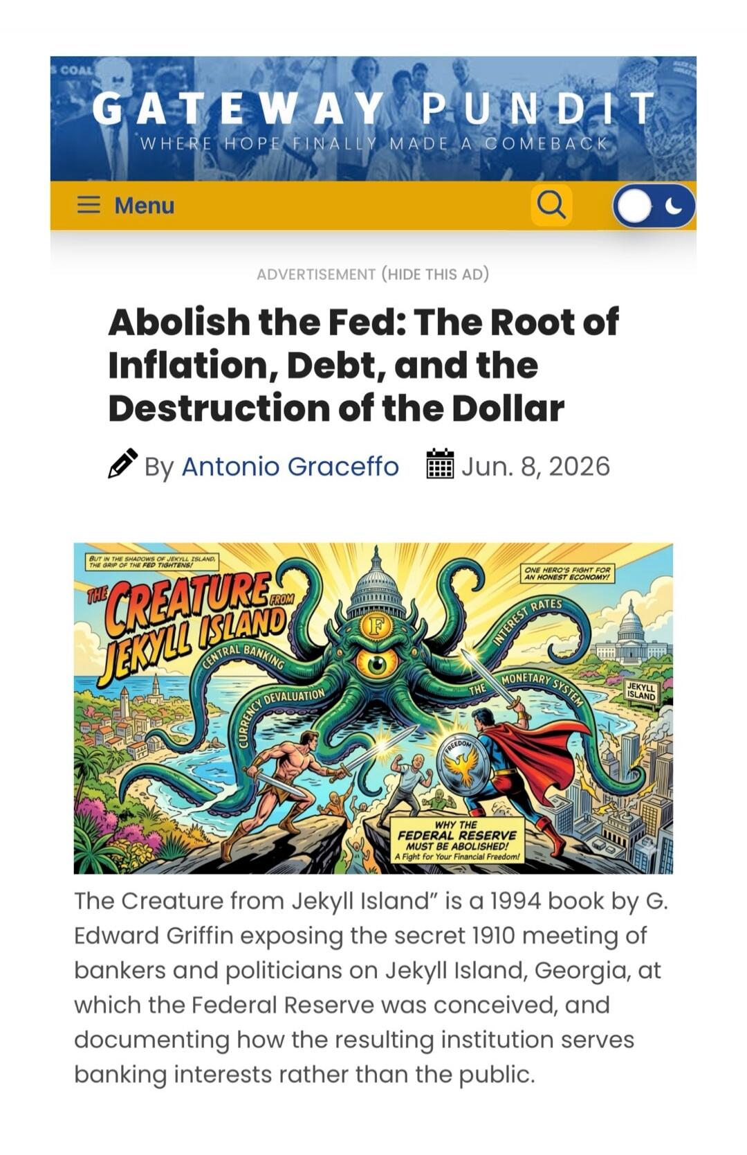 GATEWAY PUNDIT WHERE HOPE FINALLY MADE A COMEBACK Menu ADVERTISEMENT (HIDE THIS AD) Abolish the Fed: The Root of Inflation, Debt, and the Destruction of the Dollar By Antonio Graceffo Jun. 8, 2026 BUT IN THE SHADOWS OF JEKYLL ISLAND, THE GRIP OF THE FED TIGHTENS! THE CREATURE FROM JEKYLL ISLAND CENTRAL BANKING CURRENCY DEVALUATION INTEREST RATES TH
