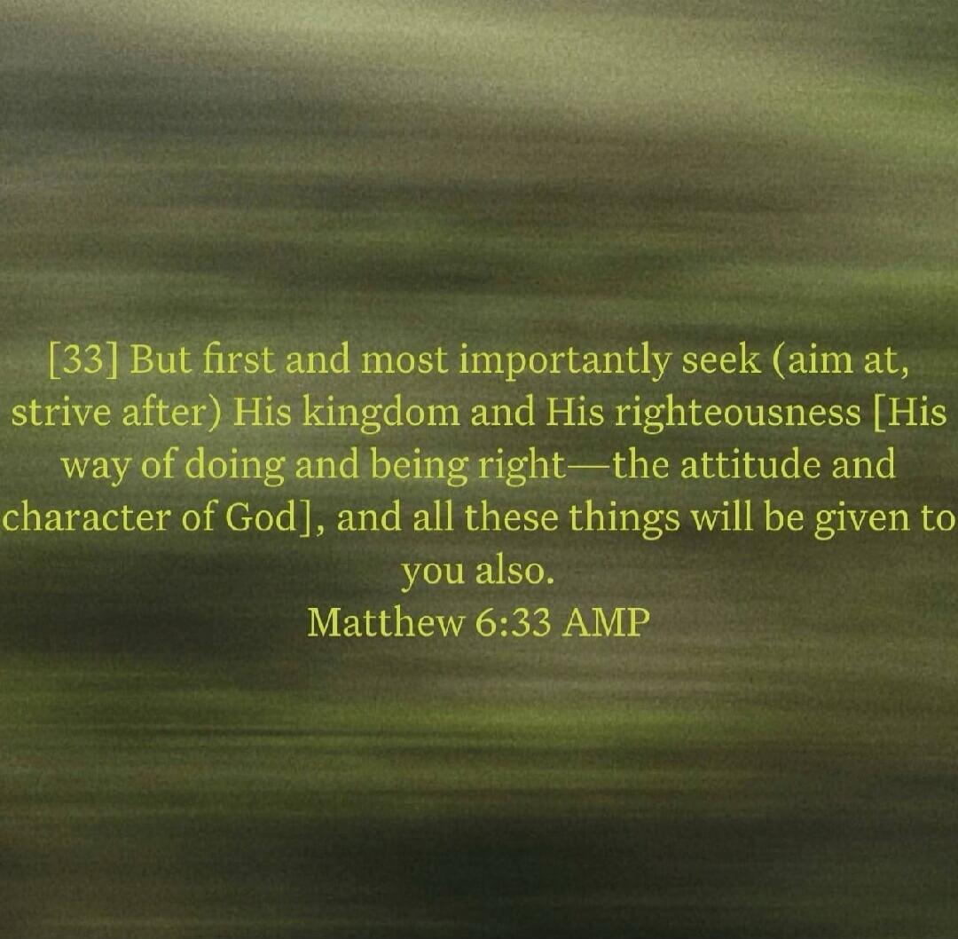 [33] But first and most importantly seek (aim at, strive after) His kingdom and His righteousness [His way of doing and being right—the attitude and character of God], and all these things will be given to you also. Matthew 6:33 AMP