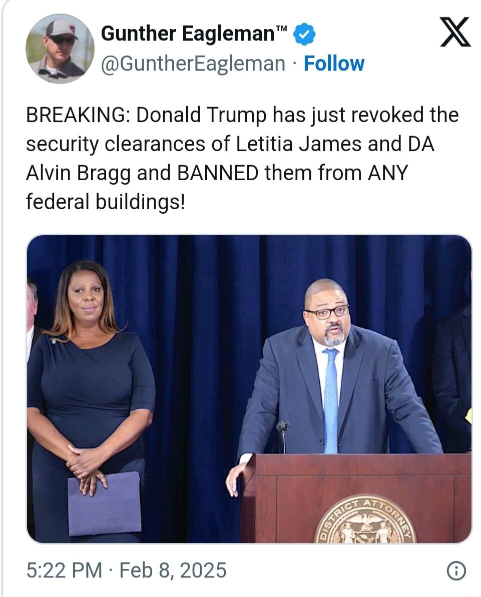 y GuntherEagleman Follow m Gunther Eagleman X BREAKING Donald Trump has just revoked the security clearances of Letitia James and DA Alvin Bragg and BANNED them from ANY federal buildings 522 PM Feb 8 2025