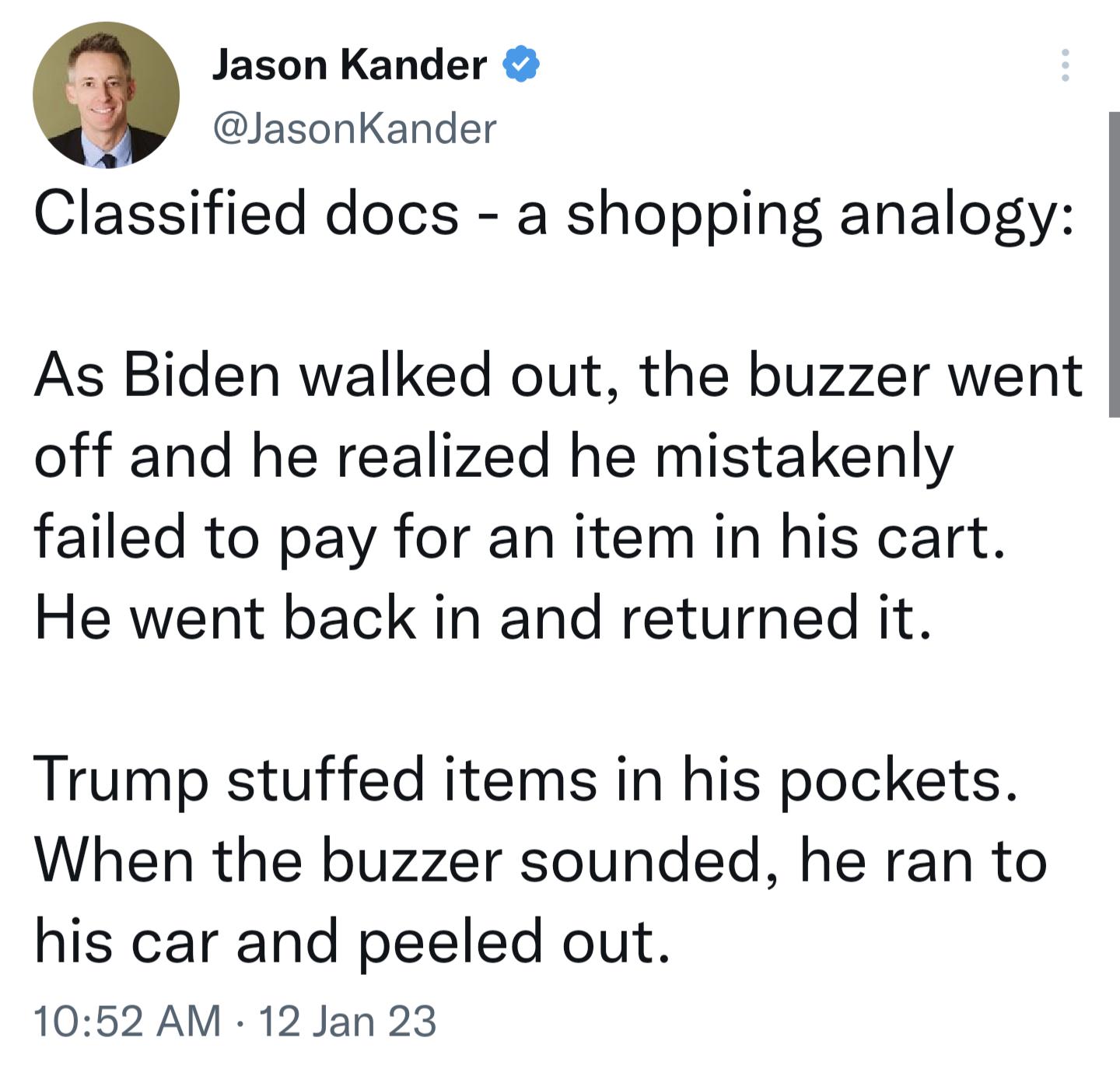 Jason Kander JasonKander Classified docs a shopping analogy As Biden walked out the buzzer went off and he realized he mistakenly failed to pay for an item in his cart He went back in and returned it Trump stuffed items in his pockets When the buzzer sounded he ran to his car and peeled out 1052 AM 12 Jan 23