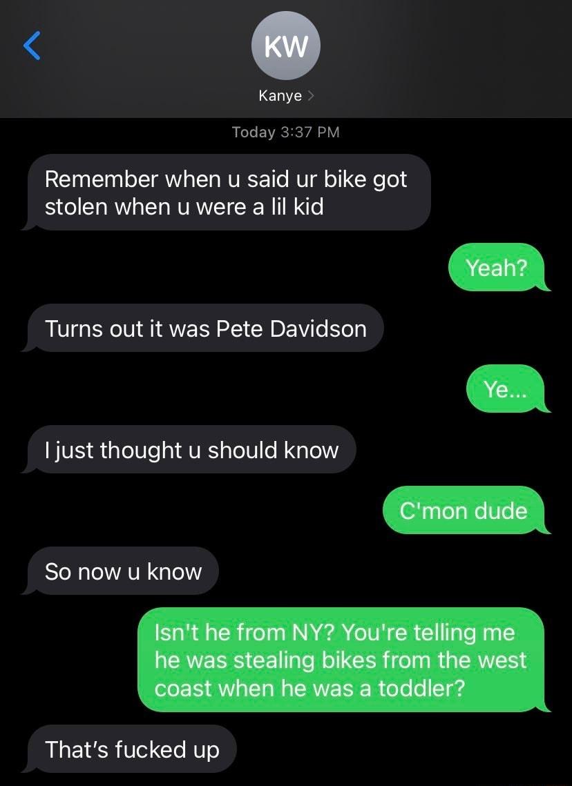 Kanye R EVRCHE YA Y Remember when u said ur bike got stolen when u were a lil kid Turns out it was Pete Davidson BIVES iglolUe I AURS pTol0 o N g lelV RN AV G Lol Thats fucked up