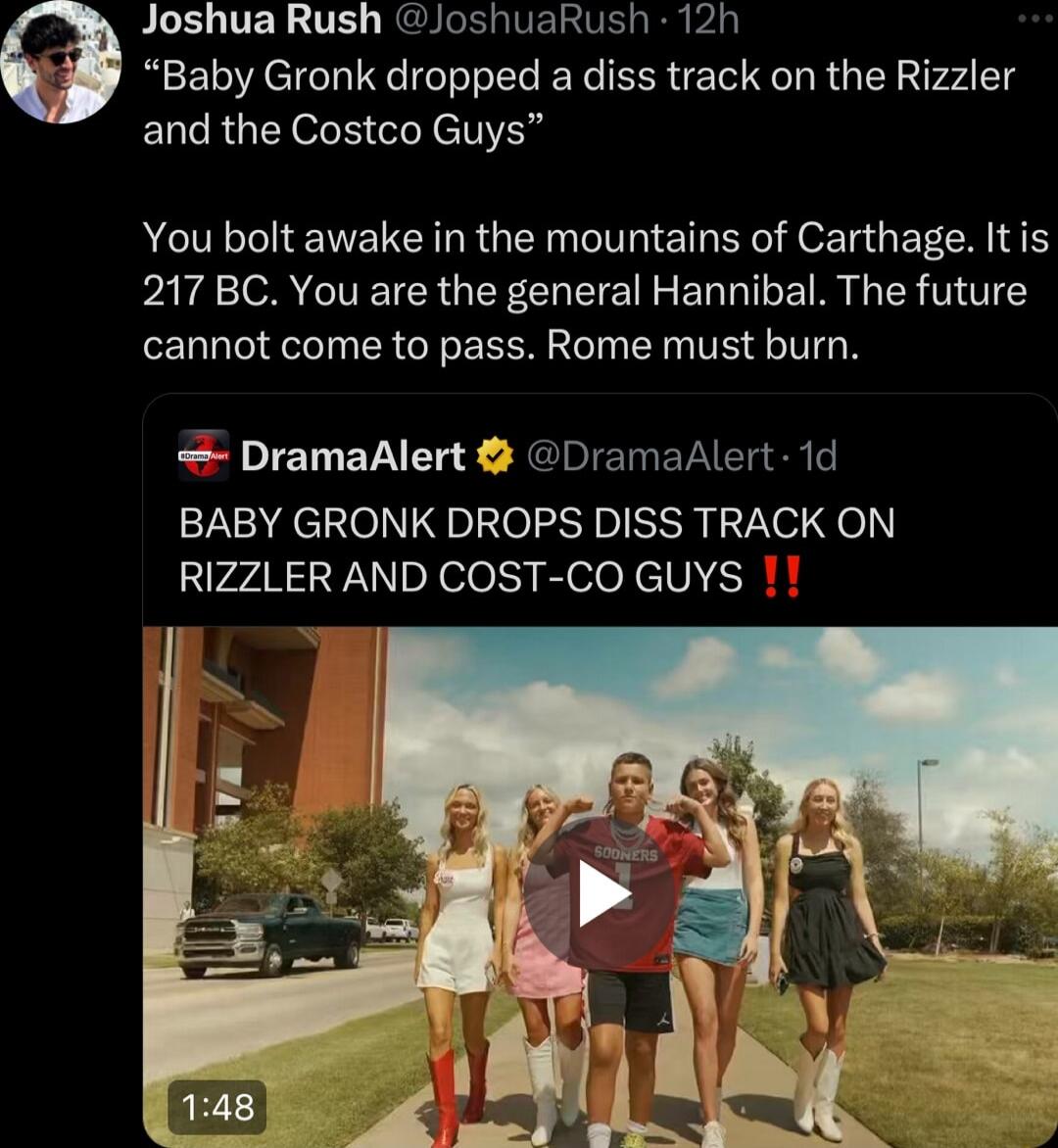 Joshua Rush JoshuaRush 12h Baby Gronk dropped a diss track on the Rizzler and the Costco Guys You bolt awake in the mountains of Carthage It is 217 BC You are the general Hannibal The future cannot come to pass Rome must burn DramaAlert DramaAlert 1d BABY GRONK DROPS DISS TRACK ON RIZZLER AND COST CO GUYS