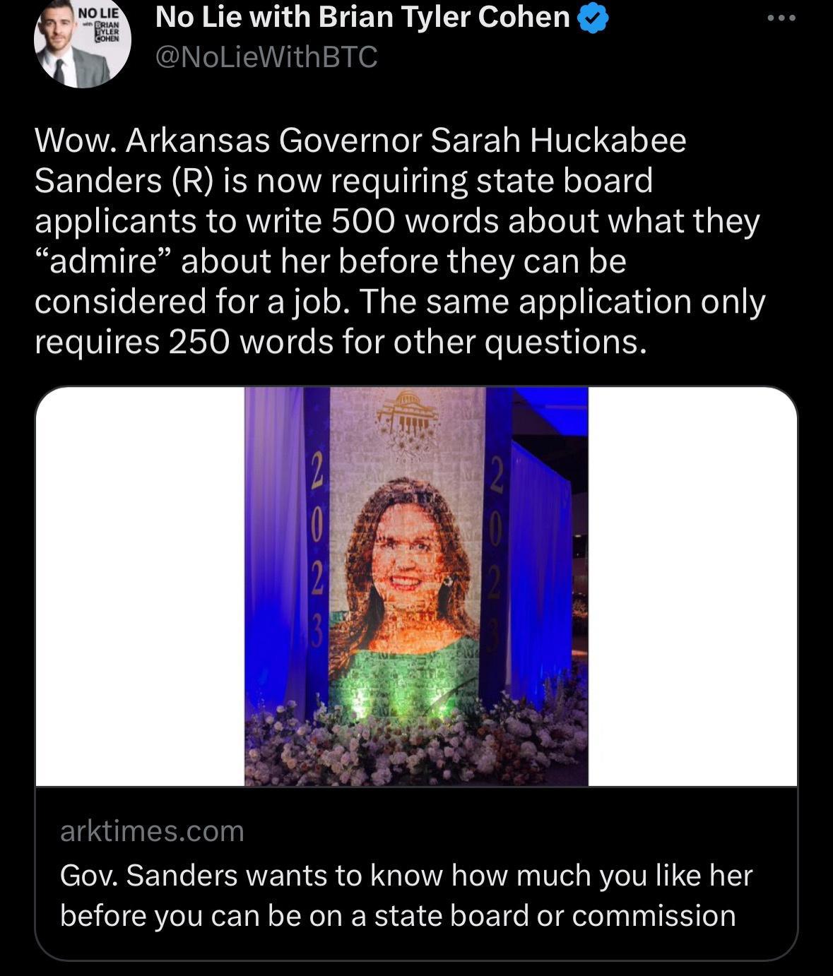 No Lie with Brian Tyler Cohen Wow Arkansas Governor Sarah Huckabee Sanders R is now requiring state board applicants to write 500 words about what they admire about her before they can be considered for a job The same application only requires 250 words for other questions Gov Sanders wants to know how much you like her before you can be on a state board or commission