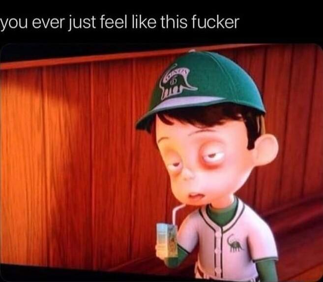 you ever just feel like this fucker