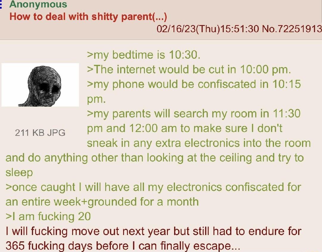Anonymous How to deal with shitty parent 021623Thu155130 No72251913 my bedtime is 1030 The internet would be cut in 1000 pm my phone would be confiscated in 1015 pm my parents will search my room in 1130 amkssp Pmand 1200 am to make sure dont sneak in any extra electronics into the room and do anything other than looking at the ceiling and try to sleep once caught will have all my electronics conf