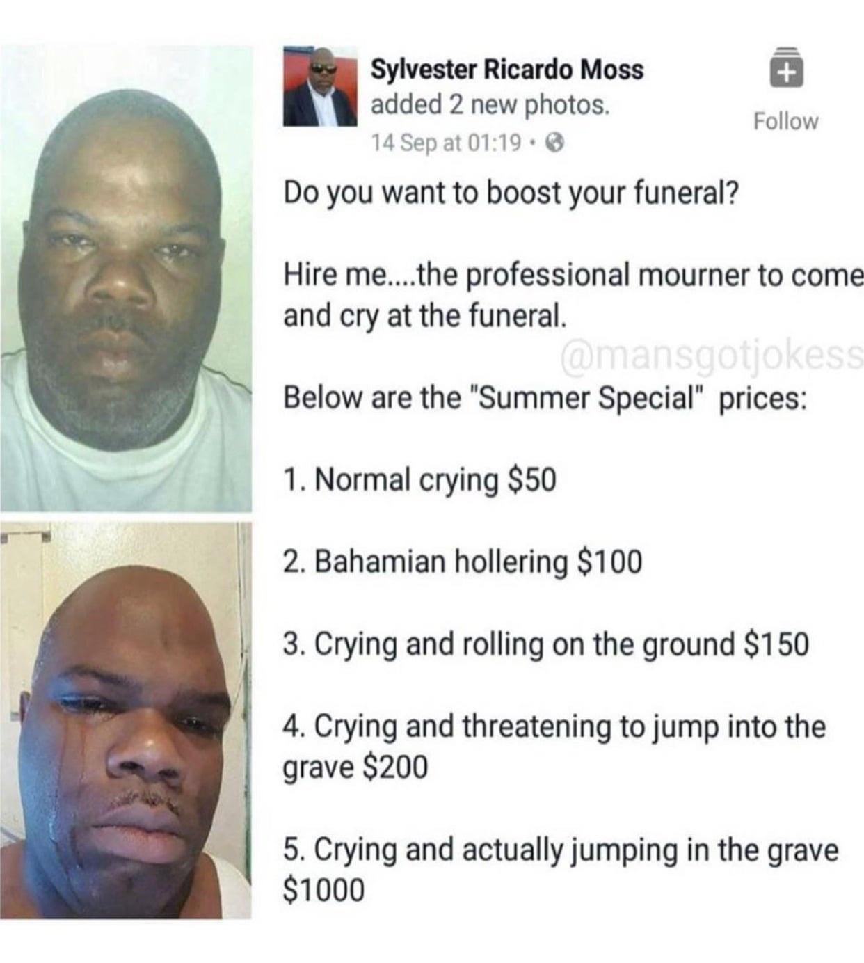 Sylvester Ricardo Moss added 2 new photos 14Sepat0119 Do you want to boost your funeral Follow Hire methe professional mourner to come and cry at the funeral Below are the Summer Special prices 1 Normal crying 50 2 Bahamian hollering 100 3 Crying and rolling on the ground 150 4 Crying and threatening to jump into the grave 200 5 Crying and actually jumping in the grave 1000