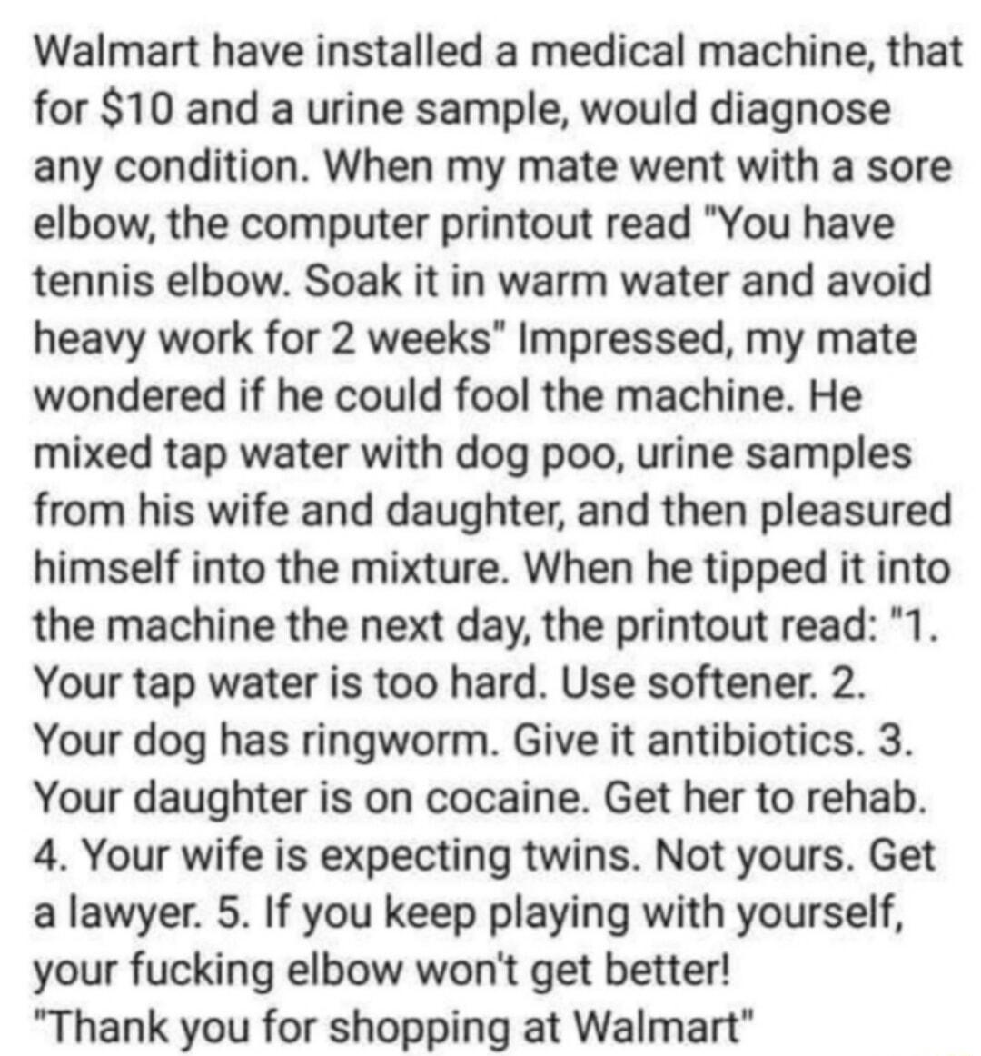 Walmart have installed a medical machine that for 10 and a urine sample would diagnose any condition When my mate went with a sore elbow the computer printout read You have tennis elbow Soak it in warm water and avoid heavy work for 2 weeks Impressed my mate wondered if he could fool the machine He mixed tap water with dog poo urine samples from his wife and daughter and then pleasured himself int