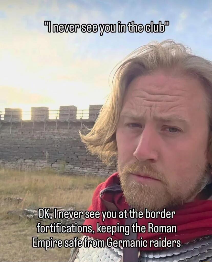 I never see you in the club OK, I never see you at the border fortifications, keeping the Roman Empire safe from Germanic raiders