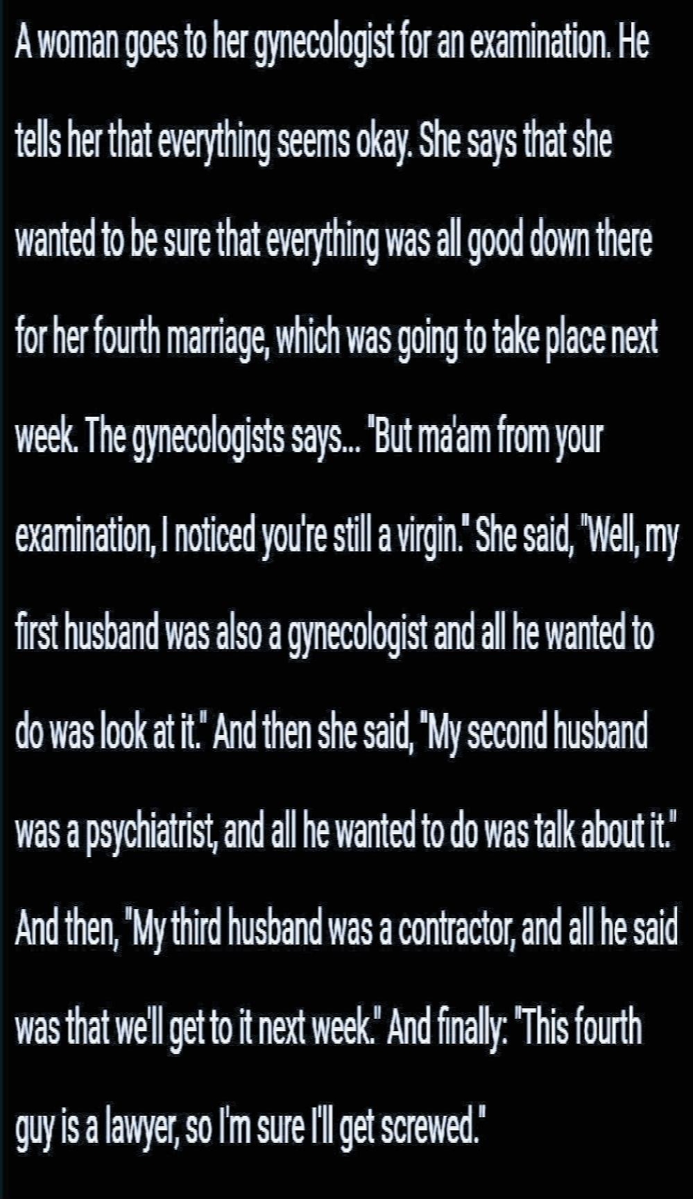 A woman goes to her gynecologist for an examination He tells her that everything seems okay She says that she wanted to be sure that everything was all good down there for her fourth marriage which was going to take place next week The gynecologists says But maiam from your examination noticed youe still a virgin She said Well my first husband was also a gynecologist and all he wanted to dowas loo