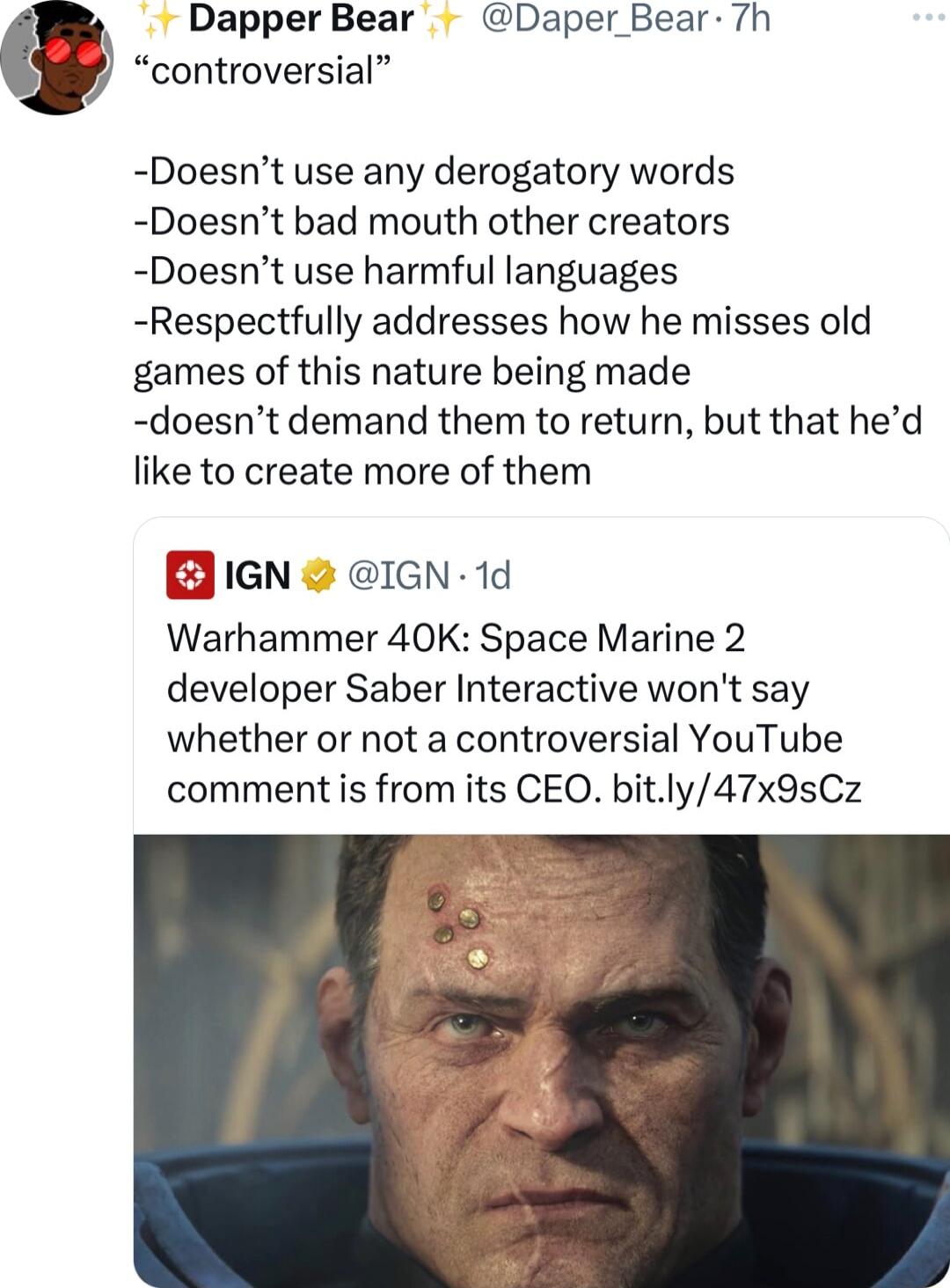 Dapper Bear Daper Bear 7h controversial Doesnt use any derogatory words Doesnt bad mouth other creators Doesnt use harmful languages Respectfully addresses how he misses old games of this nature being made doesnt demand them to return but that hed like to create more of them B iGN GN 1d Warhammer 40K Space Marine 2 developer Saber Interactive wont say whether or not a controversial YouTube comment