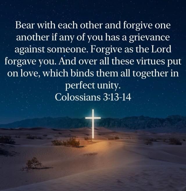 Bear with each other and forgive one another if any of you has a grievance against someone. Forgive as the Lord forgave you. And over all these virtues put on love, which binds them all together in perfect unity. Colossians 3:13-14