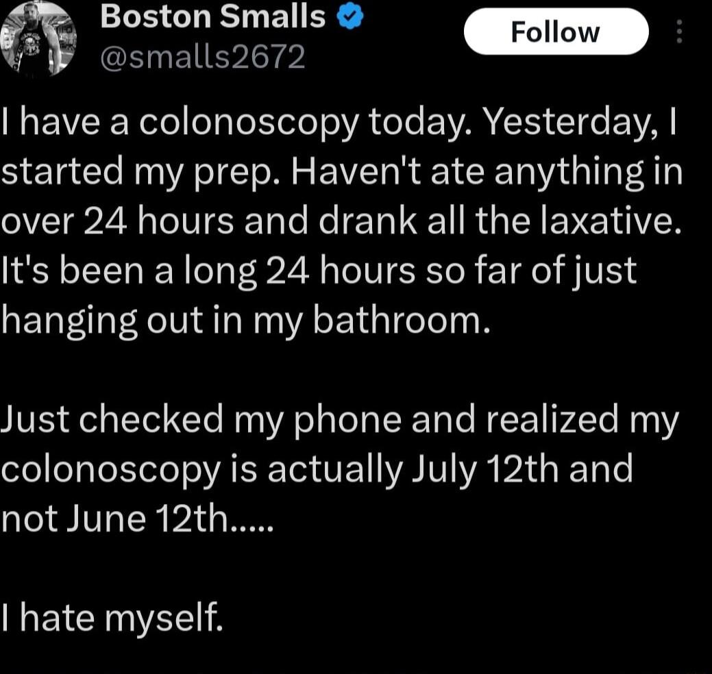 1B GLESTLEN R m smalls2672 have a colonoscopy today Yesterday started my prep Havent ate anything in VT2 N VR oo Ne T QT R TN EENEETAVEN Its been a long 24 hours so far of just hanging out in my bathroom Just checked my phone and realized my colonoscopy is actually July 12th and not June 12th hate myself