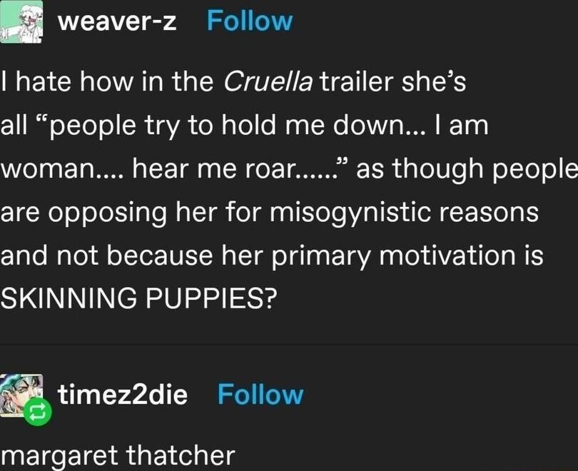 weaver z Follow hate how in the Cruella trailer shes IR oTToToR oA ol g el e ag No eNV WO BTy Vo1 0 Tg WO o ToF Tl 0 TR o T MR d g To To g WoYTeT o are opposing her for misogynistic reasons Clalo NaTo1dl ofTor IETH S Tl oI Taa E Ta A s X dIVE Lo Ta N Y SKINNING PUPPIES gtimezzdie Follow margaret thatcher