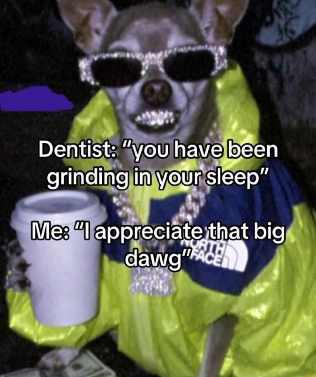 Dentist: 'you have been grinding in your sleep' Me: 'I appreciate that big dawg'