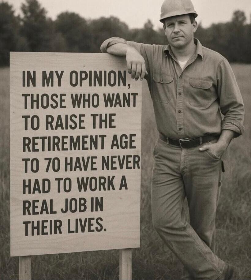 IN MY OPINION, THOSE WHO WANT TO RAISE THE RETIREMENT AGE TO 70 HAVE NEVER HAD TO WORK A REAL JOB IN THEIR LIVES.