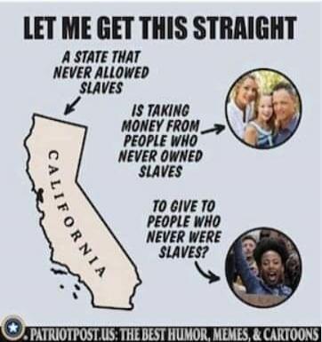 LET ME GET THIS STRAIGHT A STATE THAT NEVER ALLOWED SLAVES IS TAKING MONEY FROM PEOPLE WHO NEVER OWNED SLAVES TO GIVE TO PEOPLE WHO NEVER WERE SLAVES? CALIFORNIA PATRIOTPOST.US