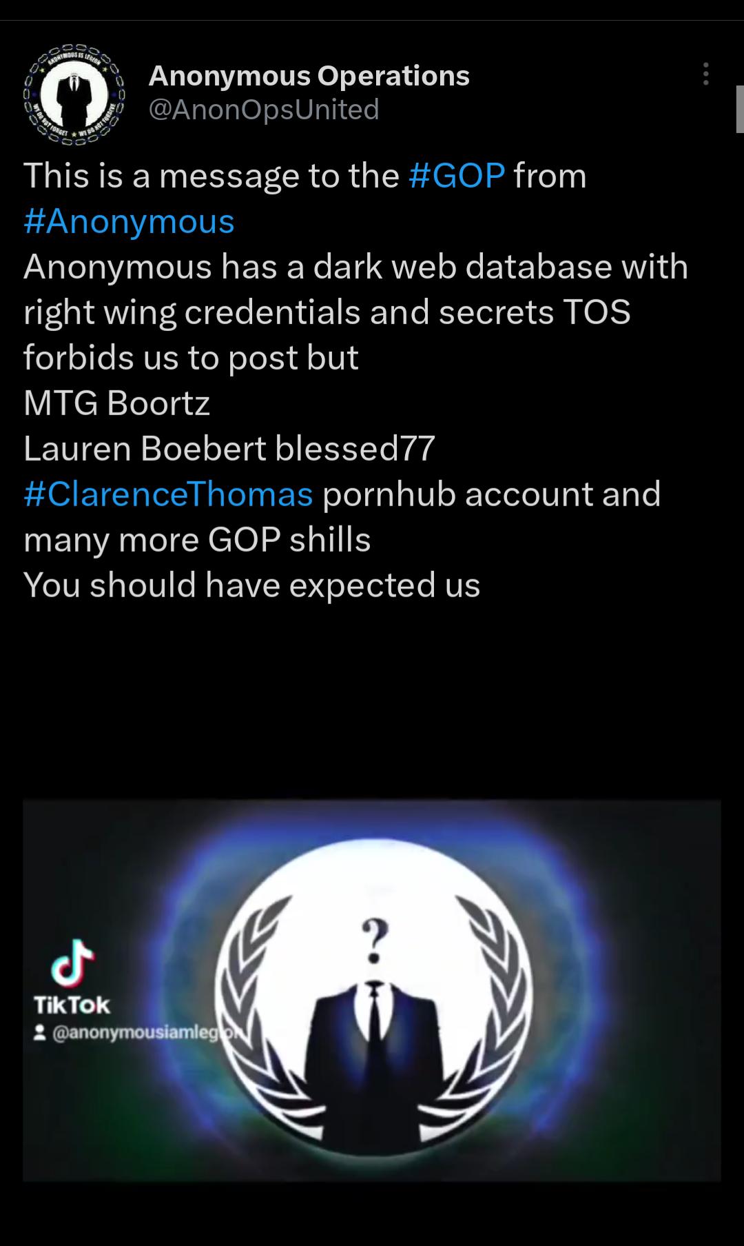 Anonymous Operations AnonOpsUnited This is a message to the GOP from Anonymous Anonymous has a dark web database with right wing credentials and secrets TOS forbids us to post but MTG Boortz Lauren Boebert blessed77 ClarenceThomas pornhub account and many more GOP shills You should have expected us