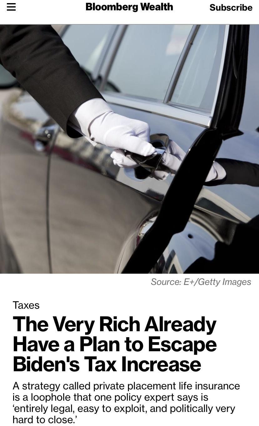 Bloomberg Wealth Subscribe Source EGetty Images Taxes The Very Rich Already Have a Plan to Escape Bidens Tax Increase A strategy called private placement life insurance is a loophole that one policy expert says is entirely legal easy to exploit and politically very hard to close