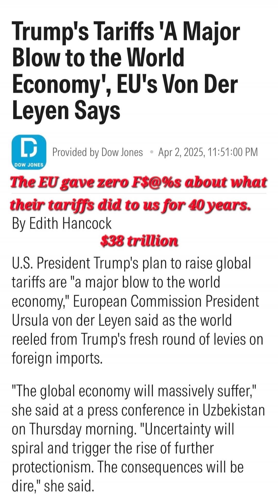 Trump's Tariffs 'A Major Blow to the World Economy', EU's Von Der Leyen Says. Provided by Dow Jones. Apr 2, 2025, 11:51:00 PM. The EU gave zero F$@%s about what their tariffs did to us for 40 years. By Edith Hancock. $38 trillion. U.S. President Trump's plan to raise global tariffs are 