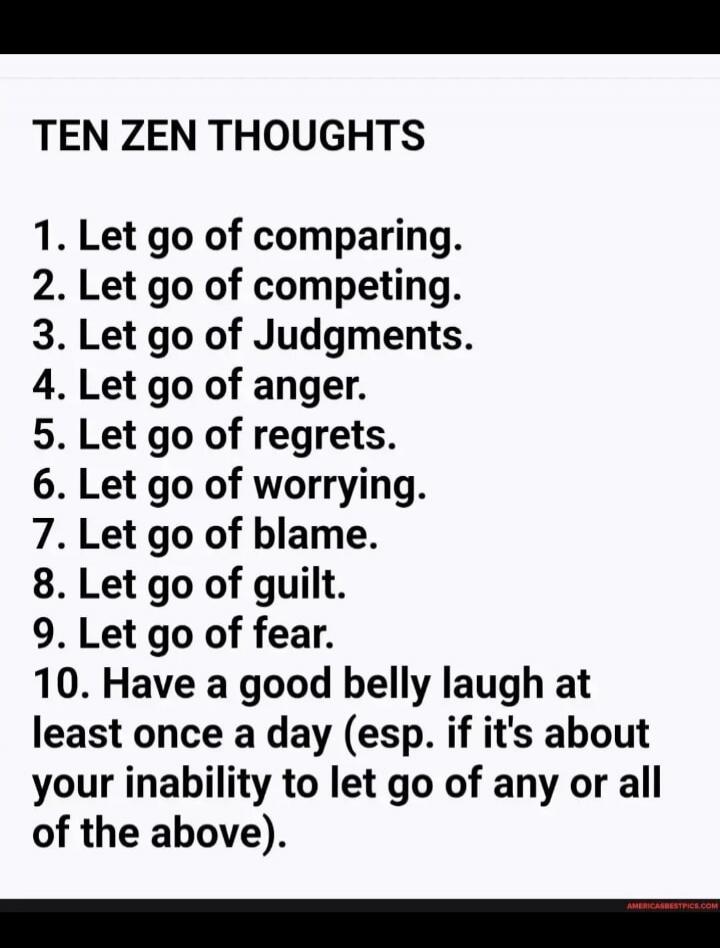 TEN ZEN THOUGHTS 1. Let go of comparing. 2. Let go of competing. 3. Let go of Judgments. 4. Let go of anger. 5. Let go of regrets. 6. Let go of worrying. 7. Let go of blame. 8. Let go of guilt. 9. Let go of fear. 10. Have a good belly laugh at least once a day (esp. if it's about your inability to let go of any or all of the above).