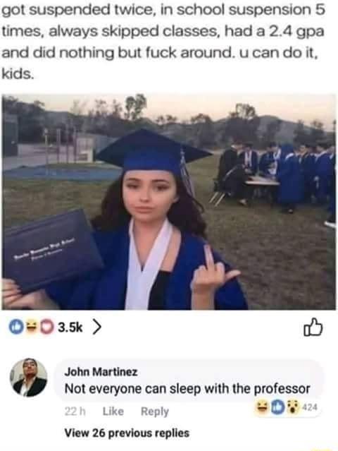 got suspended twice in school suspension 5 times always skipped classes had a 24 gpa and did nothing but fuck around ucan do it kids O0ask o i John Martinez Not everyone can sleep with the professor Like Reply 0 View 26 previous replies