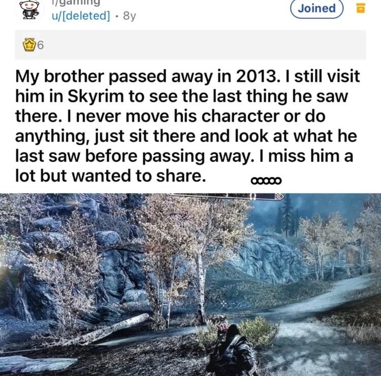 udeleted 8y My brother passed away in 2013 still visit him in Skyrim to see the last thing he saw there never move his character or do anything just sit there and look at what he last saw before passing away miss him a lot but wanted to share s