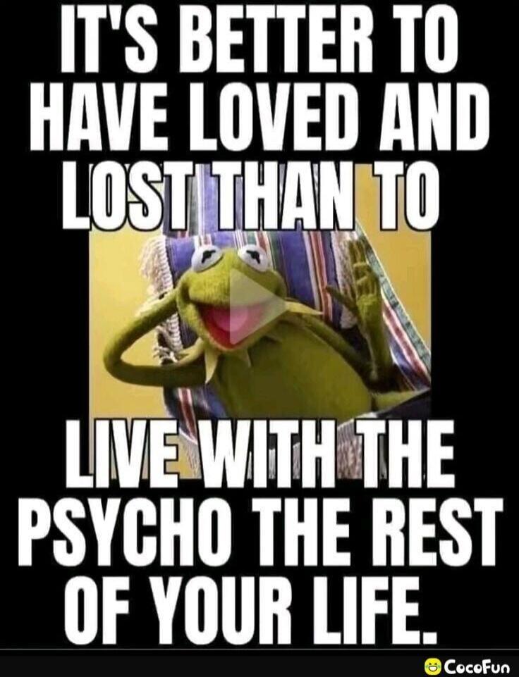 IT'S BETTER TO HAVE LOVED AND LOST THAN TO LIVE WITH THE PSYCHO THE REST OF YOUR LIFE.