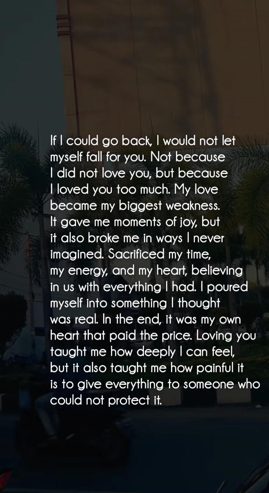If I could go back, I would not let myself fall for you. Not because I did not love you, but because I loved you too much. My love became my biggest weakness. It gave me moments of joy, but it also broke me in ways I never imagined. Sacrificed my time, my energy, and my heart, believing in us with everything I had. I poured myself into something I 