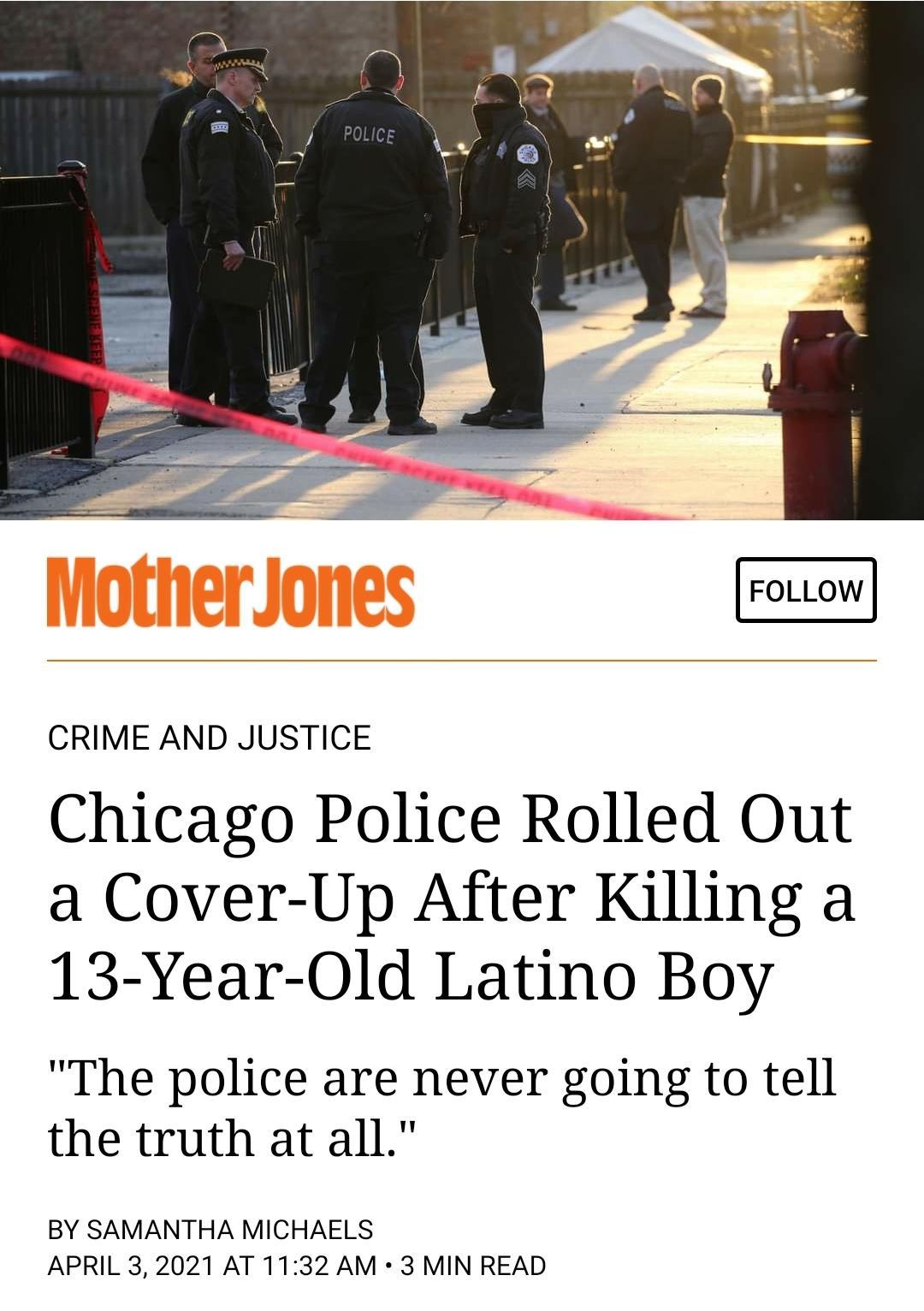 FOLLOW CRIME AND JUSTICE Chicago Police Rolled Out a Cover Up After Killing a 13 Year Old Latino Boy The police are never going to tell the truth at all BY SAMANTHA MICHAELS APRIL 32021 AT 1132 AM 3 MIN READ