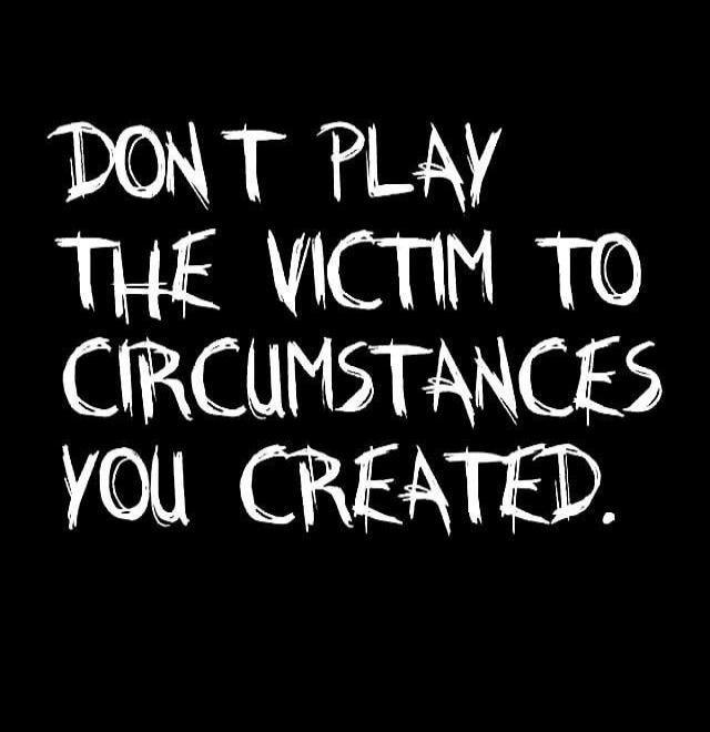 DON'T PLAY THE VICTIM TO CIRCUMSTANCES YOU CREATED.