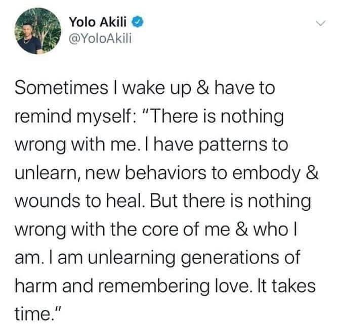 Yolo Akili YoloAKkili Sometimes wake up have to remind myself There is nothing wrong with me have patterns to unlearn new behaviors to embody wounds to heal But there is nothing wrong with the core of me who am am unlearning generations of harm and remembering love It takes time