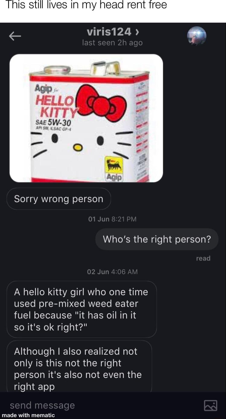 nis still lives In my head rent iree viris124 Sorry wrong person Whos the right person A hello kitty girl who one time used pre mixed weed eater fuel because it has oil in it so its ok right PGV LRI TSN CE F2Te Ny Teld LQIARRGIEN IR GIENIey1d person its also not even the right app e i ematle