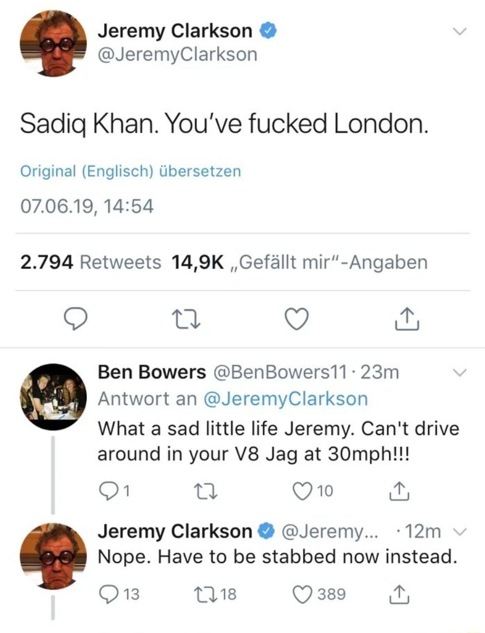 Jeremy Clarkson JeremyClarkson Sadig Khan Youve fucked London Original Englisch ibersetzen 070619 1454 2794 Retweets 149K Gefllt mir Angaben Q e Q Ben Bowers BenBowers11 23m Antwort an JeremyClarkson What a sad little life Jeremy Cant drive around in your V8 Jag at 30mph O n Q1o Jeremy Clarkson Jeremy 12m Nope Have to be stabbed now instead Q3 18 Q 389