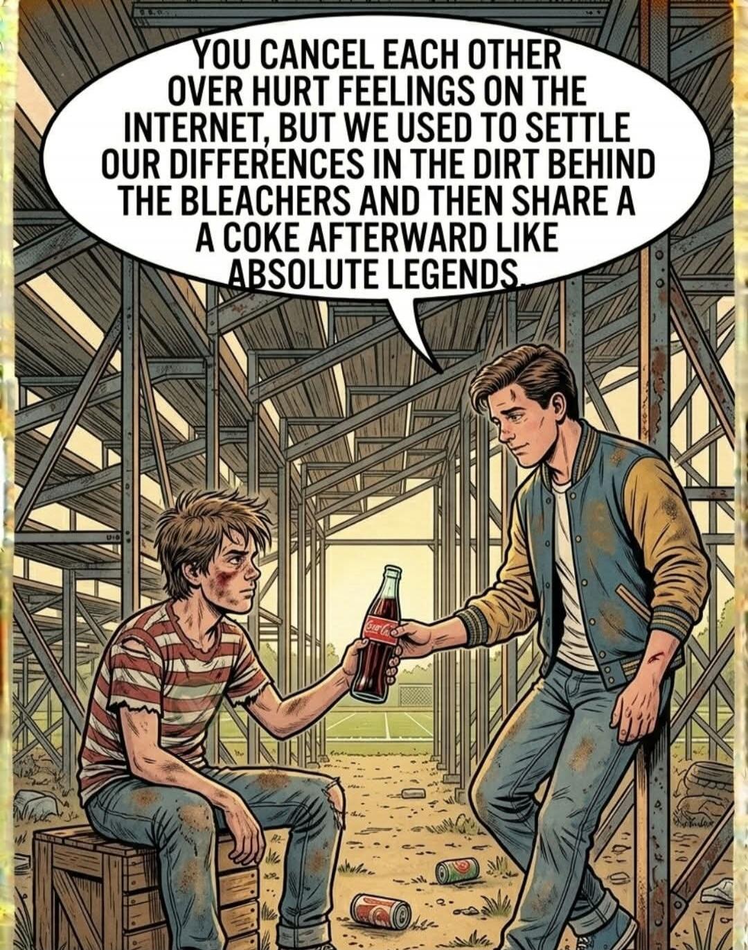 YOU CANCEL EACH OTHER OVER HURT FEELINGS ON THE INTERNET, BUT WE USED TO SETTLE OUR DIFFERENCES IN THE DIRT BEHIND THE BLEACHERS AND THEN SHARE A COKE AFTERWARD LIKE ABSOLUTE LEGENDS
