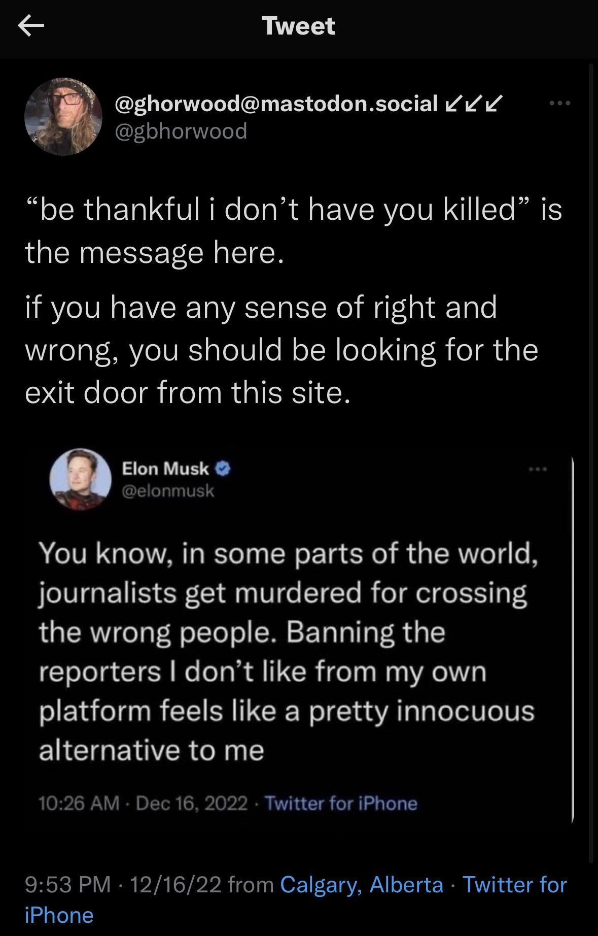 Tweet gbhorwood wg ghorwoodmastodonsocial pe thankful i dont have you killed is the message here if you have any sense of right and wrong you should be looking for the exit door from this site Elon Musk L You know in some parts of the world journalists get murdered for crossing the wrong people Banning the reporters dont like from my own platform feels like a pretty innocuous alternative to me 102