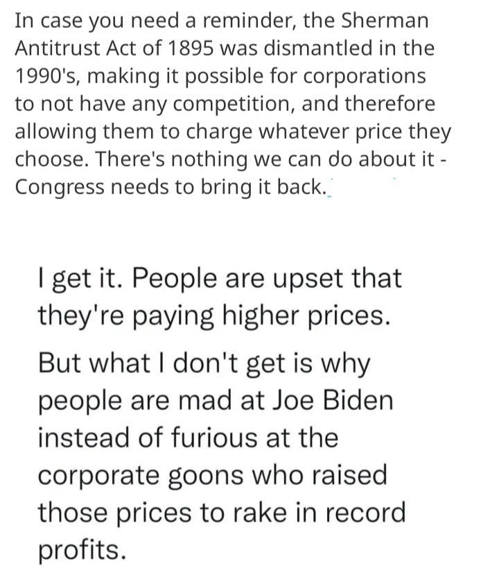 In case you need a reminder the Sherman Antitrust Act of 1895 was dismantled in the 1990s making it possible for corporations to not have any competition and therefore allowing them to charge whatever price they choose Theres nothing we can do about it Congress needs to bring it back get it People are upset that theyre paying higher prices But what dont get is why people are mad at Joe Biden inste