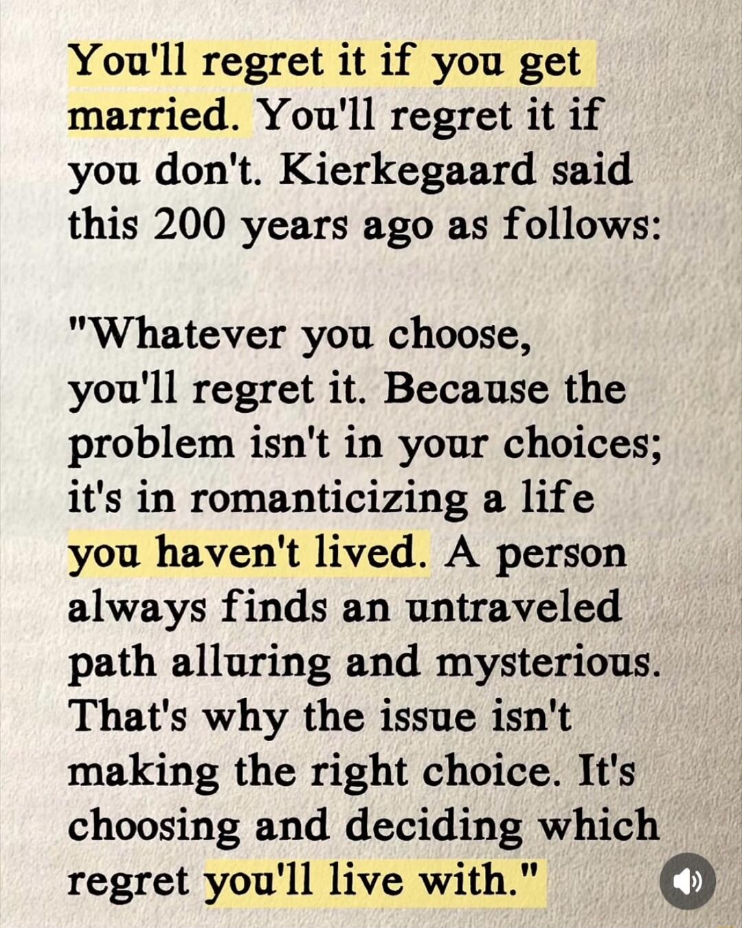 You'll regret it if you get married. You'll regret it if you don't. Kierkegaard said this 200 years ago as follows:
