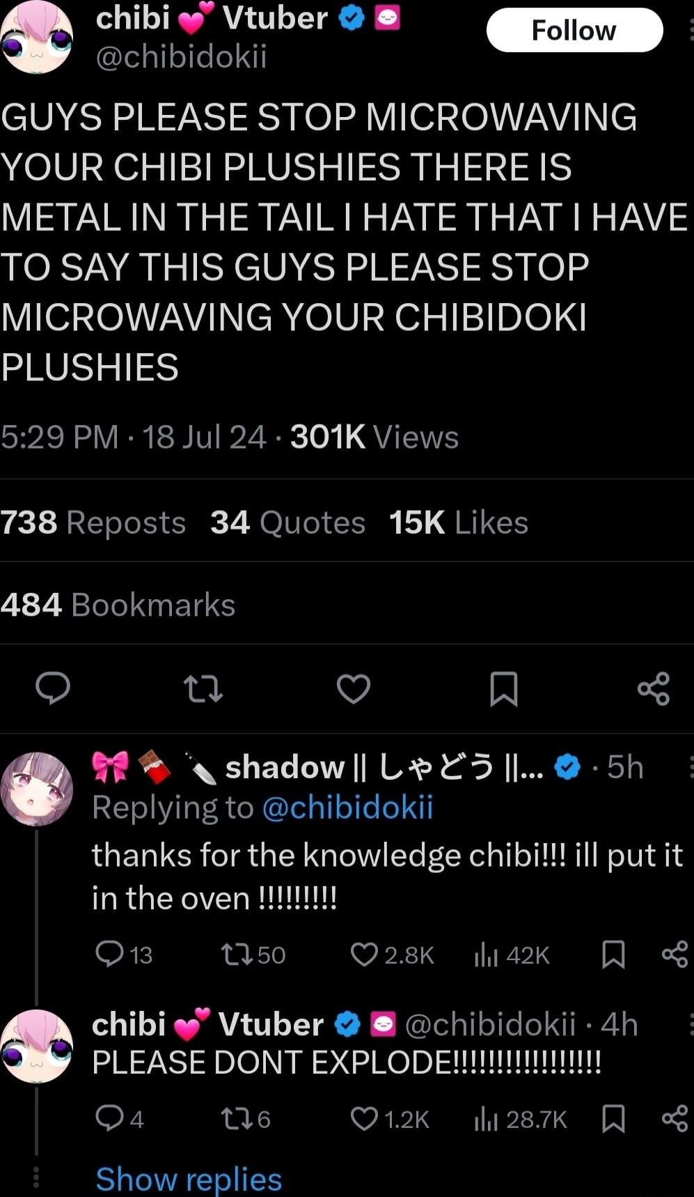 Vtuber 2 Foll P oo GUYS PLEASE STOP MICROWAVING YOUR CHIBI PLUSHIES THERE IS METAL IN THE TAIL HATE THAT HAVE TO SAY THIS GUYS PLEASE STOP MICROWAVING YOUR CHIBIDOKI PLUSHIES iRV RN VP2 oy QYIS 738 Reposts 34 Quotes 15K Likes 484 Bookmarks o A V IN 7 shadow L Y3 l 5h Replying to chibidokii thanks for the knowledge chibi ill put it OB M50 Q28K 4k chibi Vtuber chibidokii 4h PLEASE DONT EXPLODENIIIII