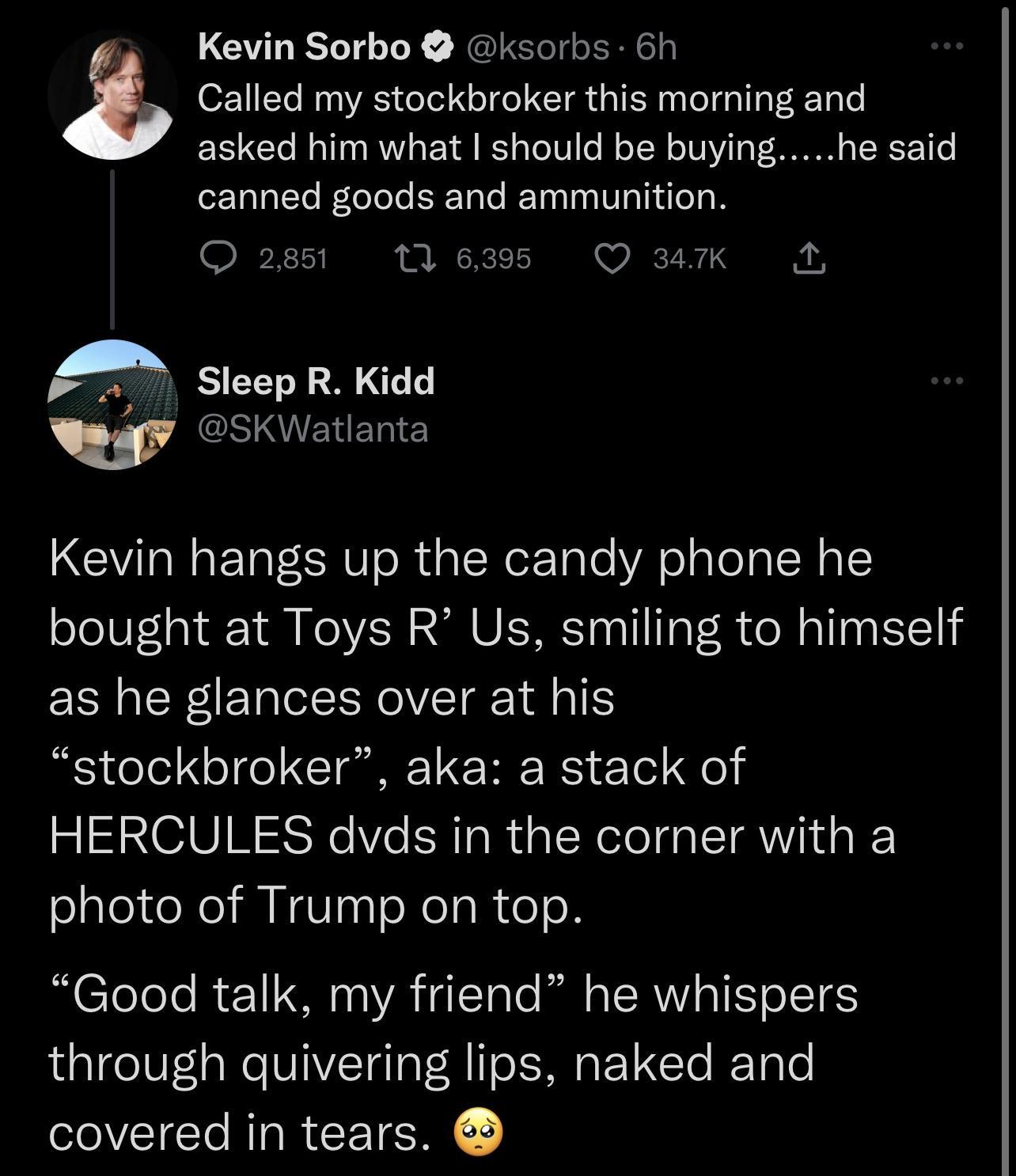 Kevin Sorbo ksorbs 6h z Called my stockbroker this morning and asked him what should be buying he said canned goods and ammunition Qo285 tlesss O mK A f Sleep R Kidd SKWatlanta Kevin hangs up the candy phone he bought at Toys R Us smiling to himself as he glances over at his stockbroker aka a stack of HERCULES dvds in the corner with a photo of Trump on top CTeTeTe I e1 0 YA 41Tale R g SRV T Yo IT